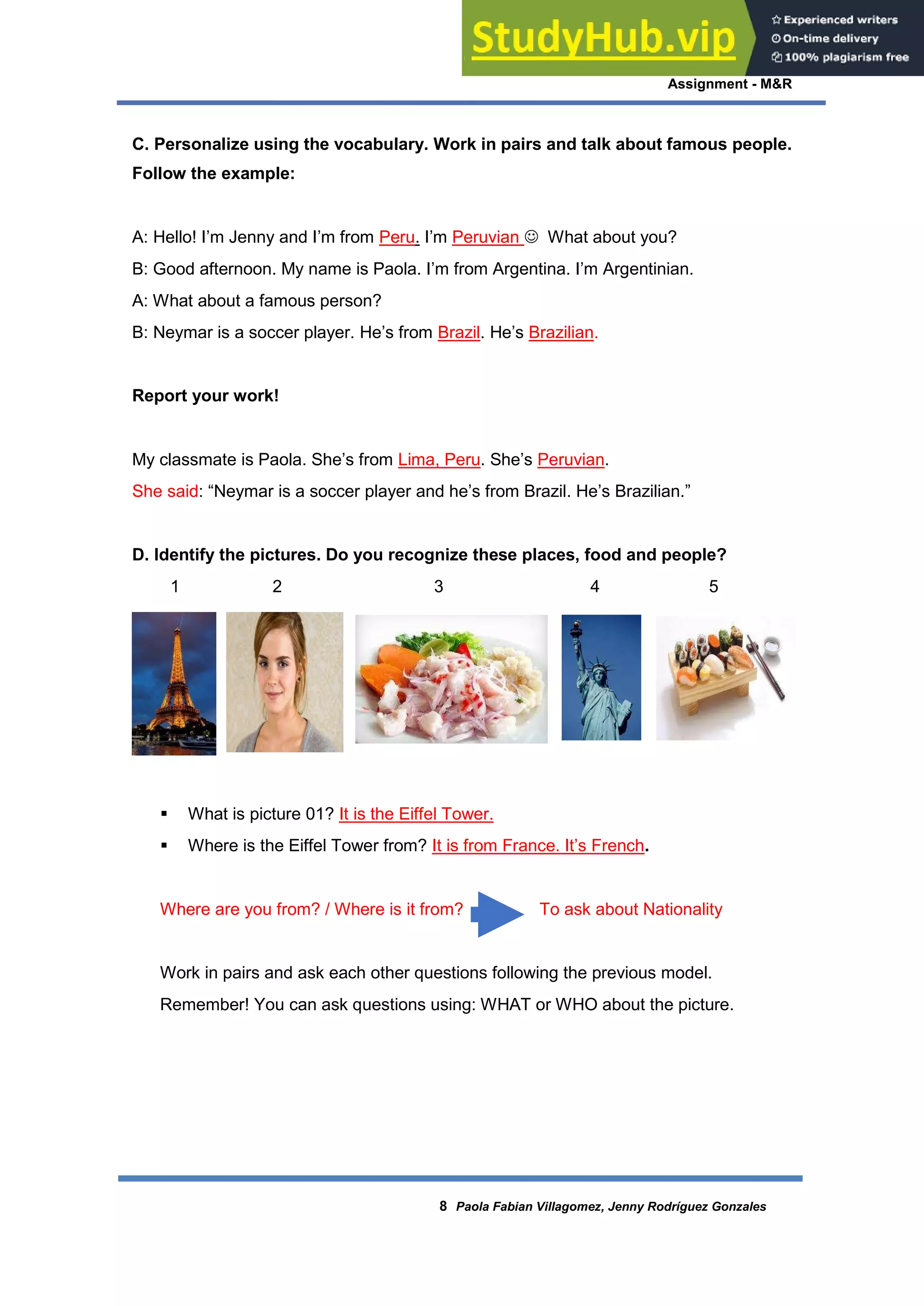 Assignment - M&R
8 Paola Fabian Villagomez, Jenny Rodríguez Gonzales
C. Personalize using the vocabulary. Work in pairs and talk about famous people.
Follow the example:
A: Hello! I’m Jenny and I’m from Peru. I’m Peruvian  What about you?
B: Good afternoon. My name is Paola. I’m from Argentina. I’m Argentinian.
A: What about a famous person?
B: Neymar is a soccer player. He’s from Brazil. He’s Brazilian.
Report your work!
My classmate is Paola. She’s from Lima, Peru. She’s Peruvian.
She said: “Neymar is a soccer player and he’s from Brazil. He’s Brazilian.”
D. Identify the pictures. Do you recognize these places, food and people?
1 2 3 4 5
 What is picture 01? It is the Eiffel Tower.
 Where is the Eiffel Tower from? It is from France. It’s French.
Where are you from? / Where is it from? To ask about Nationality
Work in pairs and ask each other questions following the previous model.
Remember! You can ask questions using: WHAT or WHO about the picture.
 