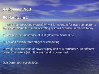 Assignment No 1 PC Hardware 1 1. What is an operating system? Why it is important for every computer to have one.  Name few latest operating systems available in market today.   2. Describe the importance of USB (Universal Serial Bus).   3. List and explain three stages of computing. 4. What is the function of power supply unit of a computer? List different power connectors (with figures) found in power unit. Due Date: 10th March 2008   