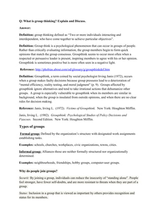Q: What is group thinking? Explain and Discuss.
Answer:
Definition: group thinking defined as “Two or more individuals interacting and
interdependent, who have come together to achieve particular objectives”.
Definition: Group think is a psychological phenomenon that can occur in groups of people.
Rather than critically evaluating information, the group members begin to form quick
opinions that match the group consensus. Groupthink seems to occur most often when a
respected or persuasive leader is present, inspiring members to agree with his or her opinion.
Groupthink is sometimes positive but is more often seen in a negative light.
Reference: http://phobias.about.com/od/glossary/g/groupthinkdef.htm
Definition: Groupthink, a term coined by social psychologist Irving Janis (1972), occurs
when a group makes faulty decisions because group pressures lead to a deterioration of
“mental efficiency, reality testing, and moral judgment” (p. 9). Groups affected by
groupthink ignore alternatives and tend to take irrational actions that dehumanize other
groups. A group is especially vulnerable to groupthink when its members are similar in
background, when the group is insulated from outside opinions, and when there are no clear
rules for decision making.
Reference: Janis, Irving L. (1972). Victims of Groupthink. New York: Houghton Mifflin.
Janis, Irving L. (1982). Groupthink: Psychological Studies of Policy Decisions and
Fiascoes. Second Edition. New York: Houghton Mifflin.
Types of groups
Formal group: Defined by the organization’s structure with designated work assignments
establishing tasks.
Examples: schools, churches, workplaces, civic organizations, towns, cities.
Informal group: Alliances those are neither formally structured nor organizationally
determined.
Examples: neighbourhoods, friendships, hobby groups, computer-user groups.
Why do people join groups?
Securit: By joining a group, individuals can reduce the insecurity of “standing alone”. People
feel stronger, have fewer self-doubts, and are more resistant to threats when they are part of a
group.
Status: Inclusion in a group that is viewed as important by others provides recognition and
status for its members.
 