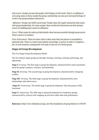 Self-esteem: Groups can provide people with feelings of self-worth. That is, in addition to
conveying status to those outside the group, membership can also give increased feelings of
worth to the group members themselves.
Affiliation: Groups can fulfill social needs. People enjoy the regular interaction that comes
with group membership. For many people, these on-the-job interactions are their primary
source for fulfilling their needs for affiliation.
Power: What cannot be achieved individually often becomes possible through group action.
There is power in numbers.
Goal Achievement: There are times when it takes more than one person to accomplish a
particular task. There is a need to pool talents, knowledge, or power in order to complete a
job. In such instances, management will reply on the use of a formal group.
Stages of Group Development
The Five-Stage Group-Development Model
The five distinct stages groups go through: forming, storming, norming, performing, and
adjourning.
Stage I: Forming: The first stage in group development, characterized by much uncertainty
about the group’s purpose, structure, and leadership.
Stage II: Storming: The second stage in group development, characterized by intragroup
conflict.
Stage III: Norming: The third stage in group development, characterized by close
relationships and cohesiveness.
Stage IV: Performing: The fourth stage in group development, when the group is fully
functional.
Stage V: Adjourning: The fifth stage in group development for temporary groups,
characterized by concern with wrapping up activities rather than task performance.
References: http://www.slideshare.net/gar_dev/the-foundations-of-group-behavior-1103359
 