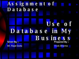 Assignment of Database Use of Database in My Business Given By –   Mr. Rajat Dutta Prepared By –   Vivek Sharma 