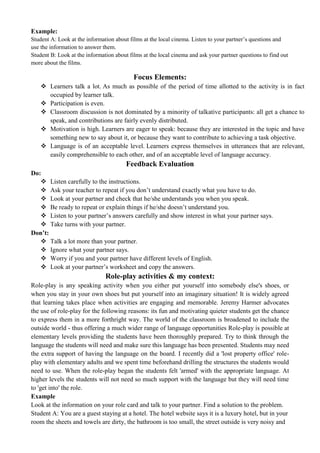Example:
Student A: Look at the information about films at the local cinema. Listen to your partner’s questions and
use the information to answer them.
Student B: Look at the information about films at the local cinema and ask your partner questions to find out
more about the films.
Focus Elements:
 Learners talk a lot. As much as possible of the period of time allotted to the activity is in fact
occupied by learner talk.
 Participation is even.
 Classroom discussion is not dominated by a minority of talkative participants: all get a chance to
speak, and contributions are fairly evenly distributed.
 Motivation is high. Learners are eager to speak: because they are interested in the topic and have
something new to say about it, or because they want to contribute to achieving a task objective.
 Language is of an acceptable level. Learners express themselves in utterances that are relevant,
easily comprehensible to each other, and of an acceptable level of language accuracy.
Feedback Evaluation
Do:
 Listen carefully to the instructions.
 Ask your teacher to repeat if you don’t understand exactly what you have to do.
 Look at your partner and check that he/she understands you when you speak.
 Be ready to repeat or explain things if he/she doesn’t understand you.
 Listen to your partner’s answers carefully and show interest in what your partner says.
 Take turns with your partner.
Don’t:
 Talk a lot more than your partner.
 Ignore what your partner says.
 Worry if you and your partner have different levels of English.
 Look at your partner’s worksheet and copy the answers.
Role-play activities & my context:
Role-play is any speaking activity when you either put yourself into somebody else's shoes, or
when you stay in your own shoes but put yourself into an imaginary situation! It is widely agreed
that learning takes place when activities are engaging and memorable. Jeremy Harmer advocates
the use of role-play for the following reasons: its fun and motivating quieter students get the chance
to express them in a more forthright way. The world of the classroom is broadened to include the
outside world - thus offering a much wider range of language opportunities Role-play is possible at
elementary levels providing the students have been thoroughly prepared. Try to think through the
language the students will need and make sure this language has been presented. Students may need
the extra support of having the language on the board. I recently did a 'lost property office' role-
play with elementary adults and we spent time beforehand drilling the structures the students would
need to use. When the role-play began the students felt 'armed' with the appropriate language. At
higher levels the students will not need so much support with the language but they will need time
to 'get into' the role.
Example
Look at the information on your role card and talk to your partner. Find a solution to the problem.
Student A: You are a guest staying at a hotel. The hotel website says it is a luxury hotel, but in your
room the sheets and towels are dirty, the bathroom is too small, the street outside is very noisy and
 