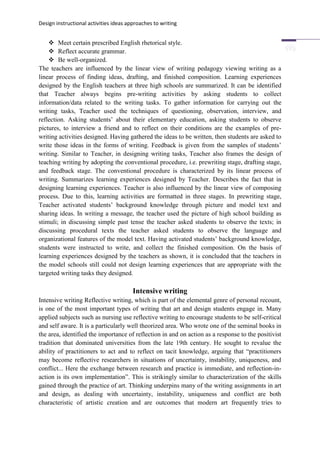 Design instructional activities ideas approaches to writing
 Meet certain prescribed English rhetorical style.
 Reflect accurate grammar.
 Be well-organized.
The teachers are influenced by the linear view of writing pedagogy viewing writing as a
linear process of finding ideas, drafting, and finished composition. Learning experiences
designed by the English teachers at three high schools are summarized. It can be identified
that Teacher always begins pre-writing activities by asking students to collect
information/data related to the writing tasks. To gather information for carrying out the
writing tasks, Teacher used the techniques of questioning, observation, interview, and
reflection. Asking students’ about their elementary education, asking students to observe
pictures, to interview a friend and to reflect on their conditions are the examples of pre-
writing activities designed. Having gathered the ideas to be written, then students are asked to
write those ideas in the forms of writing. Feedback is given from the samples of students’
writing. Similar to Teacher, in designing writing tasks, Teacher also frames the design of
teaching writing by adopting the conventional procedure, i.e. prewriting stage, drafting stage,
and feedback stage. The conventional procedure is characterized by its linear process of
writing. Summarizes learning experiences designed by Teacher. Describes the fact that in
designing learning experiences. Teacher is also influenced by the linear view of composing
process. Due to this, learning activities are formatted in three stages. In prewriting stage,
Teacher activated students’ background knowledge through picture and model text and
sharing ideas. In writing a message, the teacher used the picture of high school building as
stimuli; in discussing simple past tense the teacher asked students to observe the texts; in
discussing procedural texts the teacher asked students to observe the language and
organizational features of the model text. Having activated students’ background knowledge,
students were instructed to write, and collect the finished composition. On the basis of
learning experiences designed by the teachers as shown, it is concluded that the teachers in
the model schools still could not design learning experiences that are appropriate with the
targeted writing tasks they designed.
Intensive writing
Intensive writing Reflective writing, which is part of the elemental genre of personal recount,
is one of the most important types of writing that art and design students engage in. Many
applied subjects such as nursing use reflective writing to encourage students to be self-critical
and self aware. It is a particularly well theorized area. Who wrote one of the seminal books in
the area, identified the importance of reflection in and on action as a response to the positivist
tradition that dominated universities from the late 19th century. He sought to revalue the
ability of practitioners to act and to reflect on tacit knowledge, arguing that “practitioners
may become reflective researchers in situations of uncertainty, instability, uniqueness, and
conflict... Here the exchange between research and practice is immediate, and reflection-in-
action is its own implementation”. This is strikingly similar to characterization of the skills
gained through the practice of art. Thinking underpins many of the writing assignments in art
and design, as dealing with uncertainty, instability, uniqueness and conflict are both
characteristic of artistic creation and are outcomes that modern art frequently tries to
 