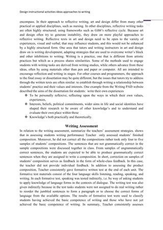 Design instructional activities ideas approaches to writing
encompass. In their approach to reflective writing, art and design differ from many other
practical or applied disciplines, such as nursing. In other disciplines, reflective writing tasks
are often highly structured; using frameworks such as Gibb’s reflective cycle. Because art
and design often try to generate instability, they draw on more playful approaches to
reflective writing. Reflective texts in art and design need to be open to the variety of
experiences, visual and verbal, that may influence students, and this would not be enhanced
by a highly structured form. One area that tutors and writing instructors in art and design
draw on is writing development, adapting strategies that are used to overcome writer’s block
and other inhibitions to writing. Writing is a practice, one that is different from artistic
practices but which as a process shares similarities. Some of the methods used to engage
students with writing tasks are derived from writing studies, while others advance from these
ideas, often by using materials other than pen and paper or computer. All are intended to
encourage reflection and writing in stages. For other courses and programmers, the approach
to the final essay or dissertation may be quite different, but the issues that tutors try to address
through the written texts are often similar: to establish through writing a relationship between
students’ practice and their values and interests. One example from the Writing PAD website
described the aims of the dissertation for students: write their own experiences
 To be personally reflexive, reflecting upon the ways in which their own values,
experiences,
 Interests, beliefs, political commitments, wider aims in life and social identities have
shaped their research to be aware of other knowledge’s and to understand and
evaluate their own place within those
 Knowledge’s both practically and theoretically.
Writing Assessment
In relation to the writing assessment, summarize the teachers’ assessment strategies. shows
that in assessing students writing performance Teacher only assessed students’ finished
composition. Moreover, he did not correct all the compositions rather took only four to five
samples of students’ compositions. The sentences that are not grammatically correct in the
sample compositions were discussed together in class. From samples of ungrammatically
correct sentences, the students are expected to be able to produce grammatically correct
sentences when they are assigned to write a composition. In short, correction on samples of
students’ composition serves as feedback in the form of whole-class feedback. In this case,
the teacher did not provide individual feedback. In addition to assessing the product
composition, Teacher consistently gave formative written test at the end of each unit. The
formative test materials consist of the four language skills listening, reading, speaking, and
writing. In each formative test, speaking was tested indirectly, i.e. by way of asking students
to apply knowledge of language forms in the contexts of dialogue. The writing test was also
given indirectly because in the test tasks students were not assigned to do real writing rather
to reorder the jumbled sentences to form a paragraph or to choose the correct forms of
language from the available options. The results of formative test were used to classify
students having achieved the basic competence of writing and those who have not yet
achieved the basic competence of writing. In summary, Teacher consistently assesses
 