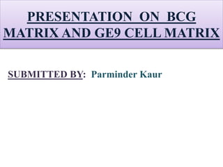 PRESENTATION ON BCG
MATRIX AND GE9 CELL MATRIX
SUBMITTED BY: Parminder Kaur
 