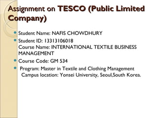 Assignment onAssignment on TESCO (Public LimitedTESCO (Public Limited
Company)Company)
 Student Name: NAFIS CHOWDHURY
 Student ID: 13313106018
Course Name: INTERNATIONAL TEXTILE BUSINESS
MANAGEMENT
 Course Code: GM 534
 Program: Master in Textile and Clothing Management
Campus location: Yonsei University, Seoul,South Korea.
 