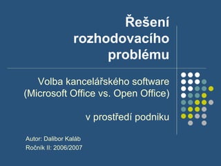 Řešení rozhodovacího problému Volba kancelářského software (Microsoft Office vs. Open Office)  v prostředí podniku Autor: Dalibor Kaláb Ročník II: 2006/2007 