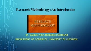 BY: ZAIBUN NISA, RESEARCH SCHOLAR
DEPARTMENT OF COMMERCE, UNIVERSITY OF LUCKNOW.
Research Methodology: An Introduction
 