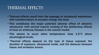 THERMAL EFFECTS
• Thermal effects result from the passage of ultrasound waveforms,
with transformation of acoustic energy into heat.
• This constitutes the major potential adverse effect of obstetric
ultrasound, with several reports existing of the deleterious effects
of heat on embryos/fetuses in the animal model.
• This seems to occur when temperature rises 1.5°C above
physiological levels.
• Thermal effects depend on the type of tissue exposed, the
duration of exposure, ultrasound mode, and the distance between
tissue and emission source.
5
 