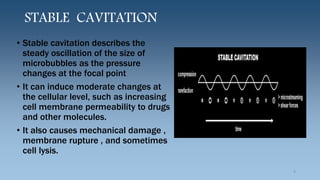 STABLE CAVITATION
• Stable cavitation describes the
steady oscillation of the size of
microbubbles as the pressure
changes at the focal point
• It can induce moderate changes at
the cellular level, such as increasing
cell membrane permeability to drugs
and other molecules.
• It also causes mechanical damage ,
membrane rupture , and sometimes
cell lysis.
9
 