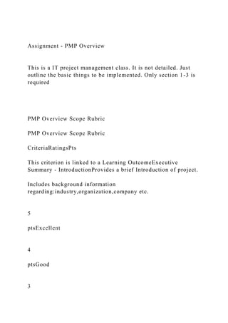 Assignment - PMP Overview
This is a IT project management class. It is not detailed. Just
outline the basic things to be implemented. Only section 1-3 is
required
PMP Overview Scope Rubric
PMP Overview Scope Rubric
CriteriaRatingsPts
This criterion is linked to a Learning OutcomeExecutive
Summary - IntroductionProvides a brief Introduction of project.
Includes background information
regarding:industry,organization,company etc.
5
ptsExcellent
4
ptsGood
3
 
