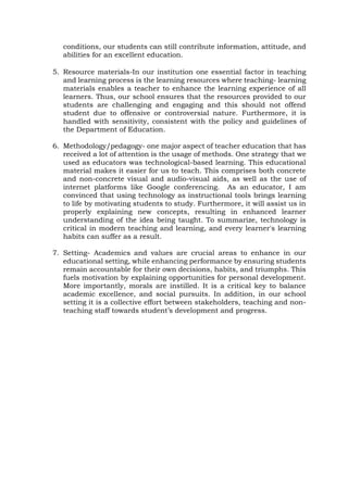conditions, our students can still contribute information, attitude, and
abilities for an excellent education.
5. Resource materials-In our institution one essential factor in teaching
and learning process is the learning resources where teaching- learning
materials enables a teacher to enhance the learning experience of all
learners. Thus, our school ensures that the resources provided to our
students are challenging and engaging and this should not offend
student due to offensive or controversial nature. Furthermore, it is
handled with sensitivity, consistent with the policy and guidelines of
the Department of Education.
6. Methodology/pedagogy- one major aspect of teacher education that has
received a lot of attention is the usage of methods. One strategy that we
used as educators was technological-based learning. This educational
material makes it easier for us to teach. This comprises both concrete
and non-concrete visual and audio-visual aids, as well as the use of
internet platforms like Google conferencing. As an educator, I am
convinced that using technology as instructional tools brings learning
to life by motivating students to study. Furthermore, it will assist us in
properly explaining new concepts, resulting in enhanced learner
understanding of the idea being taught. To summarize, technology is
critical in modern teaching and learning, and every learner's learning
habits can suffer as a result.
7. Setting- Academics and values are crucial areas to enhance in our
educational setting, while enhancing performance by ensuring students
remain accountable for their own decisions, habits, and triumphs. This
fuels motivation by explaining opportunities for personal development.
More importantly, morals are instilled. It is a critical key to balance
academic excellence, and social pursuits. In addition, in our school
setting it is a collective effort between stakeholders, teaching and non-
teaching staff towards student’s development and progress.
 