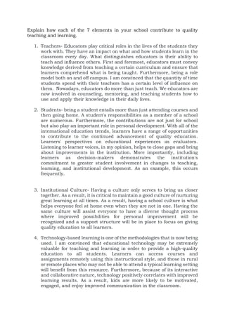 Explain how each of the 7 elements in your school contribute to quality
teaching and learning.
1. Teachers- Educators play critical roles in the lives of the students they
work with. They have an impact on what and how students learn in the
classroom every day. What distinguishes educators is their ability to
teach and influence others. First and foremost, educators must convey
knowledge derived from teaching a certain curriculum and ensure that
learners comprehend what is being taught. Furthermore, being a role
model both on and off campus. I am convinced that the quantity of time
students spend with their teachers has a certain level of influence on
them. Nowadays, educators do more than just teach. We educators are
now involved in counseling, mentoring, and teaching students how to
use and apply their knowledge in their daily lives.
2. Students- being a student entails more than just attending courses and
then going home. A student's responsibilities as a member of a school
are numerous. Furthermore, the contributions are not just for school
but also play an important role in personal development. With all of the
international education trends, learners have a range of opportunities
to contribute to the continued advancement of quality education.
Learners' perspectives on educational experiences as evaluators.
Listening to learner voices, in my opinion, helps to close gaps and bring
about improvements in the institution. More importantly, including
learners as decision-makers demonstrates the institution's
commitment to greater student involvement in changes to teaching,
learning, and institutional development. As an example, this occurs
frequently.
3. Institutional Culture- Having a culture only serves to bring us closer
together. As a result, it is critical to maintain a good culture of nurturing
great learning at all times. As a result, having a school culture is what
helps everyone feel at home even when they are not in one. Having the
same culture will assist everyone to have a diverse thought process
where improved possibilities for personal improvement will be
recognized and a support structure will be in place to focus on giving
quality education to all learners.
4. Technology-based learning is one of the methodologies that is now being
used. I am convinced that educational technology may be extremely
valuable for teaching and learning in order to provide a high-quality
education to all students. Learners can access courses and
assignments remotely using this instructional style, and those in rural
or remote places who may not be able to attend a typical learning setting
will benefit from this resource. Furthermore, because of its interactive
and collaborative nature, technology positively correlates with improved
learning results. As a result, kids are more likely to be motivated,
engaged, and enjoy improved communication in the classroom.
 