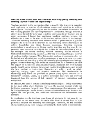 Identify other factors that are critical to attaining quality teaching and
learning in your school and explain why?
Teaching method is the mechanism that is used by the teacher to organize
and implement a number of educational means and activities to achieve
certain goals. Teaching techniques are the means that reflect the success of
the learning process and the competencies of the teacher. Being a teacher, I
always need to look for new ways to deliver knowledge to my learner, and in
many occasions, I found that traditional teaching methods become not
effective as it used to be due to the current advancement in technology.
Therefore, teaching becomes more effective when it performed in a quicker
response to the needs of the learner, so that blending various techniques to
deliver knowledge and ideas become necessary. Selecting teaching
methodology is an element to hinder quality teaching and learning. In my
personal view, there are techniques that is best for particular class of study.
By example, the online teaching method. Teaching occurs outside a
traditional classroom using internet. As the way of learning changes, the way
of teaching is also changed. With this, online teaching weaknesses often the
limited view of administrator to online program as a way to increase revenues,
not as a mean of providing quality education by giving adequate technology,
proper facilitator training, and limitation of class size, all of these would have
the impact on the success of an online program. Moreover, not every subject
can be taught online because the current electronic medium does not permit
the best method on instruction. Examples are subject such as public
speaking, surgery, sport and physical movement. The development in
technology may solve this problem or permit using hybrid courses as a
temporary solution. Lastly, in a public institution like ours not everyone
(learners) has the access of full capacity of internet connection and
equipment.
In addition, the used of lecture as teaching methodologies. I firmly believe this
is the main roller where learners represent the passive element while the
facilitator represents the active one. Thus main concern of weaknesses could
be boring time-spent by the learners, communication is one way, learners are
spoon fed, and passive, and facilitator concentrate on information that
learners.
In conclusion, we the teachers must know all students do not learn in the
same way at the same time. Students also have a variety level in any
particular subject and teaching methodologies. Therefore, we the teachers
should continuously close the gaps in finding the best suited of the learners.
 