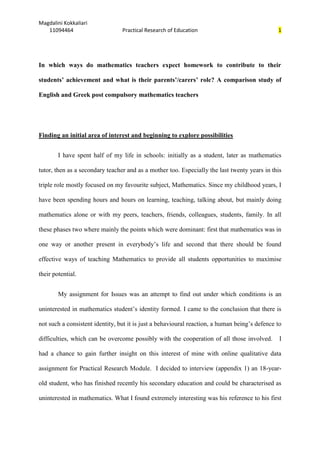 Magdalini Kokkaliari
   11094464                      Practical Research of Education                               1




In which ways do mathematics teachers expect homework to contribute to their

students’ achievement and what is their parents’/carers’ role? A comparison study of

English and Greek post compulsory mathematics teachers




Finding an initial area of interest and beginning to explore possibilities


        I have spent half of my life in schools: initially as a student, later as mathematics

tutor, then as a secondary teacher and as a mother too. Especially the last twenty years in this

triple role mostly focused on my favourite subject, Mathematics. Since my childhood years, I

have been spending hours and hours on learning, teaching, talking about, but mainly doing

mathematics alone or with my peers, teachers, friends, colleagues, students, family. In all

these phases two where mainly the points which were dominant: first that mathematics was in

one way or another present in everybody’s life and second that there should be found

effective ways of teaching Mathematics to provide all students opportunities to maximise

their potential.


        My assignment for Issues was an attempt to find out under which conditions is an

uninterested in mathematics student’s identity formed. I came to the conclusion that there is

not such a consistent identity, but it is just a behavioural reaction, a human being’s defence to

difficulties, which can be overcome possibly with the cooperation of all those involved.        I

had a chance to gain further insight on this interest of mine with online qualitative data

assignment for Practical Research Module. I decided to interview (appendix 1) an 18-year-

old student, who has finished recently his secondary education and could be characterised as

uninterested in mathematics. What I found extremely interesting was his reference to his first
 