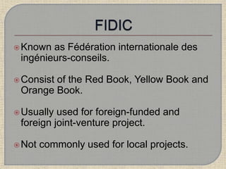 Known as Fédération internationale des
ingénieurs-conseils.
Consist of the Red Book, Yellow Book and
Orange Book.
Usually used for foreign-funded and
foreign joint-venture project.
Not commonly used for local projects.
 