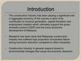  The construction industry has been playing a significant role
in aggregate economy of the country in term of its
contribution to revenue generation, capital formation and
employment creation which ultimately support the gross
domestic product (GDP) and the socio-economic
development of Malaysia.
 Research has been done that Malaysian construction
industry has suffered high proportion of business failure
during economic downturn compared to other industries.
 Construction industry in general respond slowly to
environmental changes that cause the economy downturn.
 