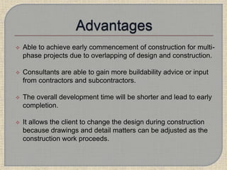  Able to achieve early commencement of construction for multi-
phase projects due to overlapping of design and construction.
 Consultants are able to gain more buildability advice or input
from contractors and subcontractors.
 The overall development time will be shorter and lead to early
completion.
 It allows the client to change the design during construction
because drawings and detail matters can be adjusted as the
construction work proceeds.
 