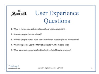 User Experience 
Questions 
1. What is the demographic makeup of our user population? 
2. How do people choose a hotel? 
3. Why do people start a hotel search and then not complete a reservation? 
4. When do people use the Marriott website vs. the mobile app? 
5. What value are customers looking for in a hotel loyalty program? 
Marriott’s Digital Properties 6/1/2014 11 
 