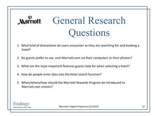 General Research 
Questions 
1. What kind of distractions do users encounter as they are searching for and booking a 
Marriott’s Digital Properties 6/1/2014 12 
hotel? 
2. Do guests prefer to use visit Marriott.com via their computers or their phones? 
3. What are the most important features guests look for when selecting a hotel? 
4. How do people enter data into the hotel search function? 
5. When/where/how should the Marriott Rewards Program be introduced to 
Marriott.com visitors? 
 