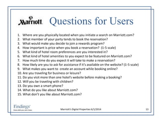 Questions for Users 
1. Where are you physically located when you initiate a search on Marriott.com? 
2. What member of your party tends to book the reservation? 
3. What would make you decide to join a rewards program? 
4. How important is price when you book a reservation? (1-5 scale) 
5. What kind of hotel room preferences are you interested in? 
6. What kind of hotel amenities to you expect to be featured on Marriott.com? 
7. How much time do you expect it will take to make a reservation? 
8. How likely are you to ask for assistance if it’s available on the website? (1-5 scale) 
9. What makes you want to create an account while booking online? 
10. Are you traveling for business or leisure? 
11. Do you visit more than one hotel’s website before making a booking? 
12. Will you be traveling with children? 
13. Do you own a smart phone? 
14. What do you like about Marriott.com? 
15. What don’t you like about Marriott.com? 
Marriott’s Digital Properties 6/1/2014 13 
 