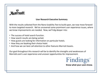 User Research Executive Summary 
With the results collected from the Nano Usability Test to build upon, we now move forward 
to more targeted research. We’ve uncovered some prominent user experience issues, where 
we know improvements are needed. Now, we’ll dig deeper into: 
• The success of hotel search function. 
• How search results are being sorted. 
• How guests are looking for information on particular hotels. 
• How they are booking their choice hotel. 
• And how we can best call attention to other features Marriott boasts. 
Our goal throughout this research will be to identify the strengths and weaknesses of 
Marriott.com’s user experience and uncover opportunities for improvement. 
Findings 
Know what your users know. 
 