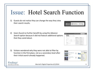 Issue: Hotel Search Function 
1) Guests do not notice they can change the way they view 
Marriott’s Digital Properties 6/1/2014 4 
their search results. 
2) Users found no further benefit by using the Advance 
Search option because it did not feature additional options 
that they cared about. 
3) Visitors wondered why they were not able to filter by 
function in the first place, not as a secondary level after 
their initial search already happened. 
 