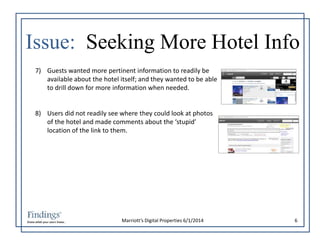 Issue: Seeking More Hotel Info 
7) Guests wanted more pertinent information to readily be 
available about the hotel itself; and they wanted to be able 
to drill down for more information when needed. 
8) Users did not readily see where they could look at photos 
of the hotel and made comments about the ‘stupid’ 
location of the link to them. 
Marriott’s Digital Properties 6/1/2014 6 
 
