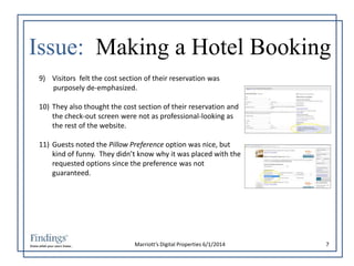 Issue: Making a Hotel Booking 
9) Visitors felt the cost section of their reservation was 
purposely de-emphasized. 
10) They also thought the cost section of their reservation and 
the check-out screen were not as professional-looking as 
the rest of the website. 
11) Guests noted the Pillow Preference option was nice, but 
kind of funny. They didn’t know why it was placed with the 
requested options since the preference was not 
guaranteed. 
Marriott’s Digital Properties 6/1/2014 7 
 