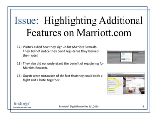 Issue: Highlighting Additional 
Features on Marriott.com 
12) Visitors asked how they sign up for Marriott Rewards. 
They did not notice they could register as they booked 
their hotel. 
13) They also did not understand the benefit of registering for 
Marriott’s Digital Properties 6/1/2014 8 
Marriott Rewards. 
14) Guests were not aware of the fact that they could book a 
flight and a hotel together. 
 