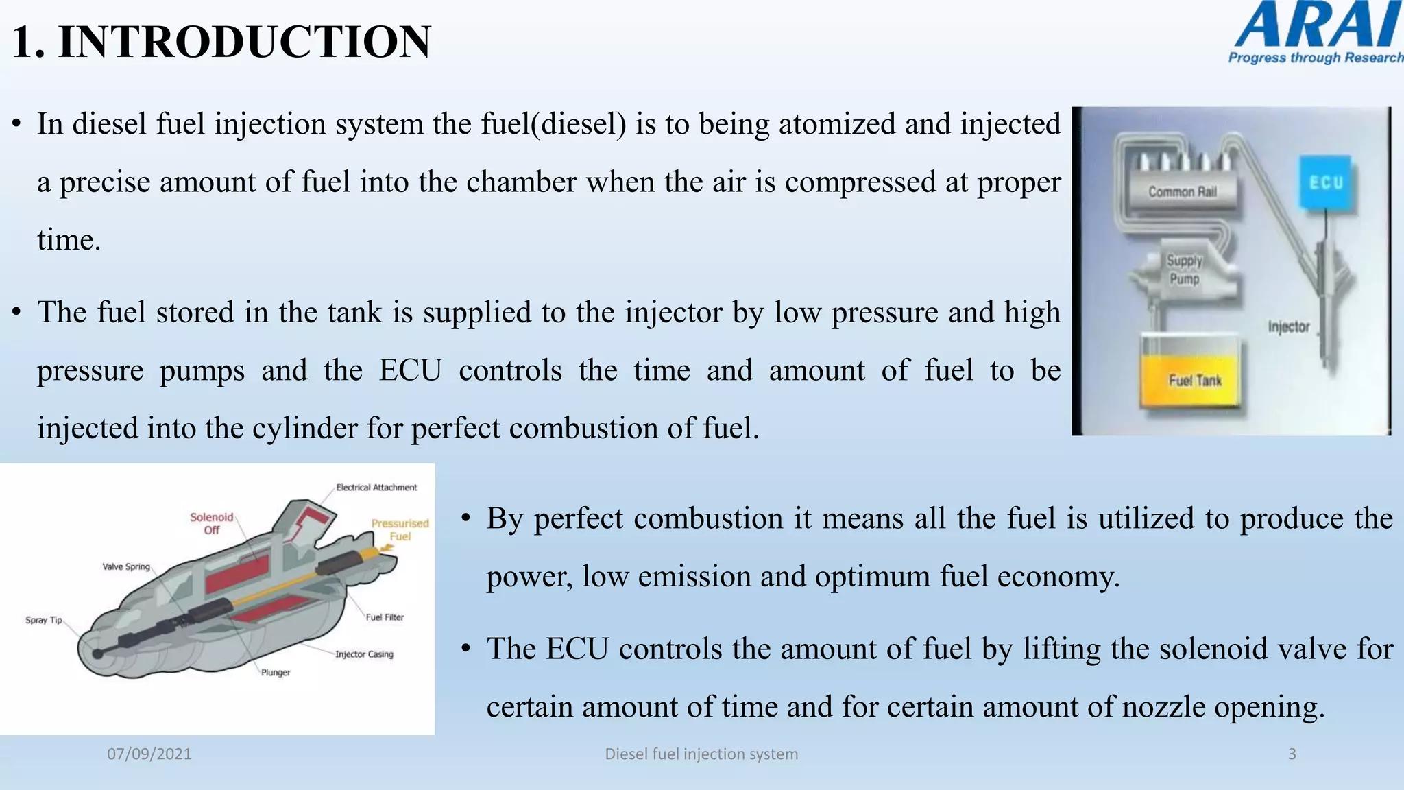 1. INTRODUCTION
• In diesel fuel injection system the fuel(diesel) is to being atomized and injected
a precise amount of fuel into the chamber when the air is compressed at proper
time.
• The fuel stored in the tank is supplied to the injector by low pressure and high
pressure pumps and the ECU controls the time and amount of fuel to be
injected into the cylinder for perfect combustion of fuel.
07/09/2021 Diesel fuel injection system 3
• By perfect combustion it means all the fuel is utilized to produce the
power, low emission and optimum fuel economy.
• The ECU controls the amount of fuel by lifting the solenoid valve for
certain amount of time and for certain amount of nozzle opening.
 