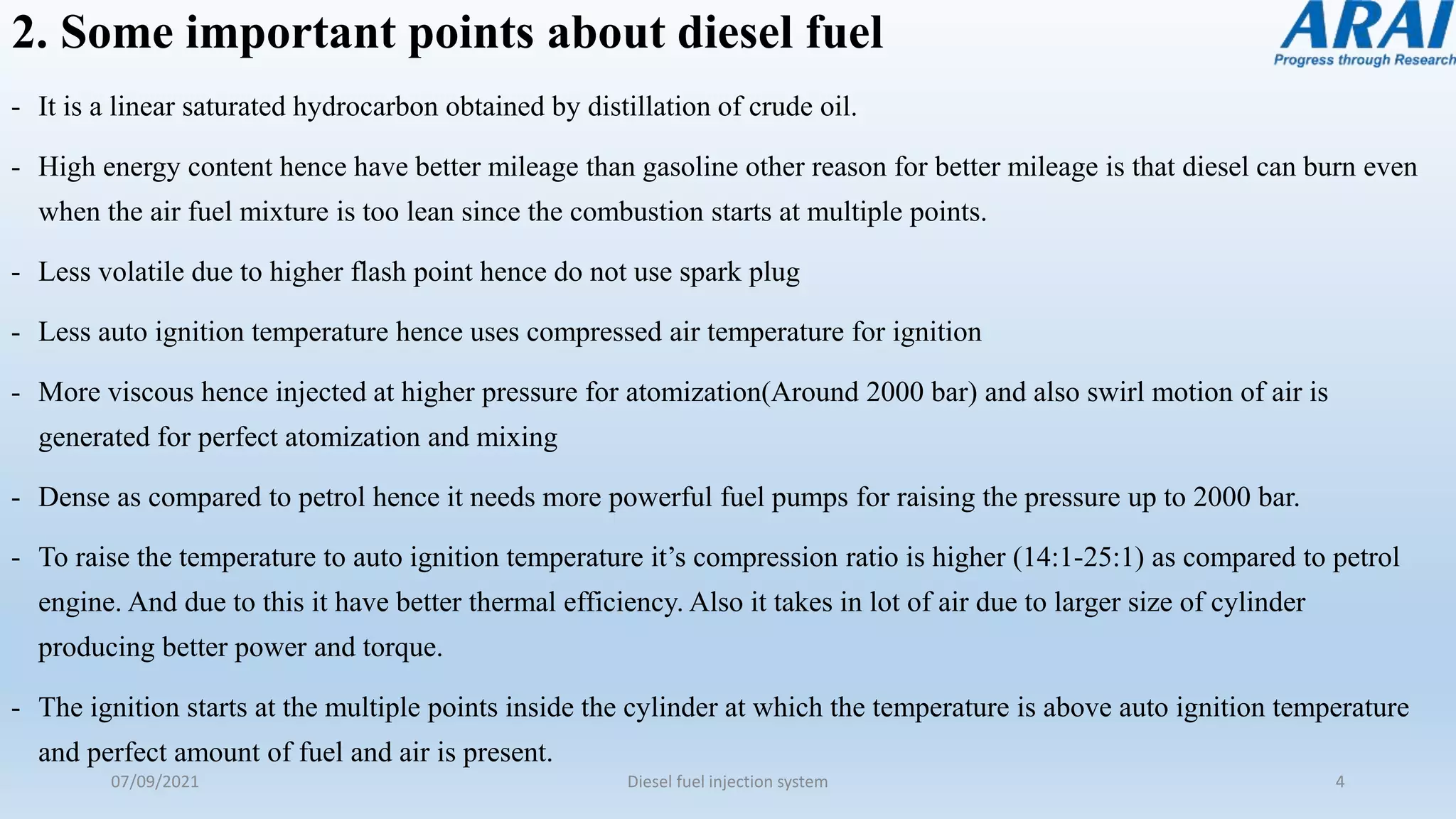 2. Some important points about diesel fuel
- It is a linear saturated hydrocarbon obtained by distillation of crude oil.
- High energy content hence have better mileage than gasoline other reason for better mileage is that diesel can burn even
when the air fuel mixture is too lean since the combustion starts at multiple points.
- Less volatile due to higher flash point hence do not use spark plug
- Less auto ignition temperature hence uses compressed air temperature for ignition
- More viscous hence injected at higher pressure for atomization(Around 2000 bar) and also swirl motion of air is
generated for perfect atomization and mixing
- Dense as compared to petrol hence it needs more powerful fuel pumps for raising the pressure up to 2000 bar.
- To raise the temperature to auto ignition temperature it’s compression ratio is higher (14:1-25:1) as compared to petrol
engine. And due to this it have better thermal efficiency. Also it takes in lot of air due to larger size of cylinder
producing better power and torque.
- The ignition starts at the multiple points inside the cylinder at which the temperature is above auto ignition temperature
and perfect amount of fuel and air is present.
07/09/2021 Diesel fuel injection system 4
 