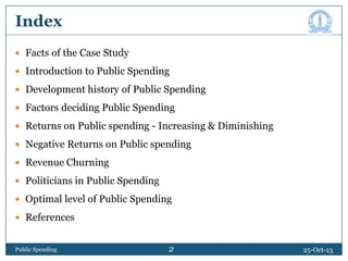Index
 Facts of the Case Study
 Introduction to Public Spending
 Development history of Public Spending
 Factors deciding Public Spending
 Returns on Public spending - Increasing & Diminishing
 Negative Returns on Public spending
 Revenue Churning
 Politicians in Public Spending
 Optimal level of Public Spending
 References

Public Spending

2

25-Oct-13

 