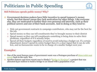 Politicians in Public Spending
Still Politicians spends public money! Why?
 Government decision makers have little incentive to spend taxpayer’s money

wisely, but that doesn’t mean they lack motivation for other things. Like everyone
else, they are motivated to further their own personal self interests, such as their
political careers and size of their bank accounts. And in doing so they tend to:






Dole out government contracts to campaign contributors, who may not be the best for
the job.
Spend money so they can tell constituents they’ve brought money to their district
Spend money so they can tell constituents something is being done to solve their
problems, regardless of if it actually helps.
Spend all their budgets regardless of need to avoid inducing a budget cut. If a certain
department doesn’t spend its entire budget then it’s a clear signal that it can do with
less, and no bureaucrats wants to be in charge of a smaller budget next year.

Examples:
 One of the most famous cases of government waste was a Pentagon purchase of $600 toilet seat

covers back in the early ’80s.
 Another famous and more recent case is Alaska’s “Bridge to Nowhere“, a project that was
allocated $320 million to build a bridge to an Island with a population of 50.

Public Spending

31
31

25-Oct-13

 