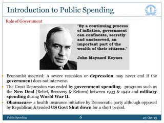 Introduction to Public Spending
Role of Government

 Economist asserted: A severe recession or depression may never end if the

government does not intervene.
 The Great Depression was ended by government spending programs such as
the New Deal (Relief, Recovery & Reform) between 1933 & 1940 and military
spending during World War II.
 Obamacare- a health insurance initiative by Democratic party although opposed
by Republican & tended US Govt Shut down for a short period.
Public Spending

6

6

25-Oct-13

 