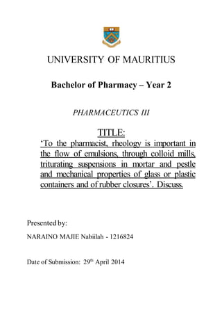 UNIVERSITY OF MAURITIUS 
Bachelor of Pharmacy – Year 2 
PHARMACEUTICS III 
TITLE: 
‘To the pharmacist, rheology is important in 
the flow of emulsions, through colloid mills, 
triturating suspensions in mortar and pestle 
and mechanical properties of glass or plastic 
containers and of rubber closures’. Discuss. 
Presented by: 
NARAINO MAJIE Nabiilah - 1216824 
Date of Submission: 29th April 2014 
 