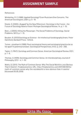 ASSIGNMENT SAMPLE
References
Wimberley, R. C. (1998). Applied Sociology? Even Musicians Give Concerts. The
American Sociologists, (29) 4, p. 5 - 19.
Steele, S. (2000). „Bugged“ by the New Millennium: Sociology in the Future – the
Future of Sociology Need a Vision! Michigan Sociological Review, 14, p. 1 - 10.
Best, J. (2003). Killing the Messenger: The Social Problems of Sociology. Social
Problems, 50 (1), p. 1 - 13.
Boudon, R. (2013) Sociology as Science – An Intellectual Autobiography (trans. Peter
Hamilton). Bardwell Press:  Oxford.
Turner, Jonathan H. (1998). Must sociological theory and sociological practice be so
far apart? A polemical answer; Sociological Perspectives, (41) 2, p. 243 - 258.
Taylor, C. (1947). Sociology and Common Sense. American Sociological Review, (12) 1,
p. 1 - 9.
Thomas, D. (1978). Sociology and Common Sense. An Interdisciplinary Journal of
Philosophy, (21) 1 - 4, 1 - 32.
Watts, D. (2011). The Myth of Common Sense: Why The Social World Is Less Obvious
Than It Seems“, Freakeconomics; URL: http://freakonomics.com/2011/09/29/the-
myth-of-common-sense-why-the-socialworld-is-less-obvious-than-it-seems/
(Accessed 30.05.2019)
7
 