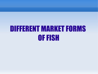 DIFFERENT MARKET FORMS
OF FISH
 
