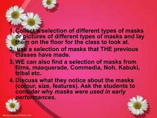 1.Collect a selection of different types of masks 
or pictures of different types of masks and lay 
them on the floor for the class to look at. 
2. use a selection of masks that THE previous 
classes have made. 
3. WE can also find a selection of masks from 
films, masquerade, Commedia, Noh, Kabuki, 
tribal etc. 
4. Discuss what they notice about the masks 
(colour, size, features). Ask the students to 
consider why masks were used in early 
performances. 
 