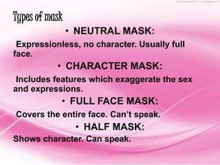 Types of mask 
• NEUTRAL MASK: 
Expressionless, no character. Usually full 
face. 
• CHARACTER MASK: 
Includes features which exaggerate the sex 
and expressions. 
• FULL FACE MASK: 
Covers the entire face. Can’t speak. 
• HALF MASK: 
Shows character. Can speak. 
 