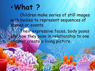 •What ? 
Children make series of still images 
with bodies to represent sequences of 
scenes or events. 
Their expressive faces, body poses 
and how they pose in relationship to one 
another create a living picture. 
 
