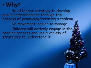 • Why? 
An effective strategy to develop 
pupils comprehension through the 
process of producing/creating a tableau. 
No movement, easier to manage. 
Children will actively engage in the 
reading process and use a variety of 
strategies to understand it. 
 