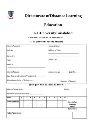 Directorate ofDistance Learning
Education
G.CUniversityFaisalabad
FORM FOR ASSESSMENT OF ASSIGNMENT
(This part will be filled by Student)
Name of student:__________________ Name of Tutor:__________________
Roll No.______________ Address of Tutor:
_________________________________
_________________________________
Contact No._______________________
Semester: ________
Year: _____________
Address:
_________________________________________
_________________________________________
Name of course: _________________ Assignment No. ____ Code No._____
Last date of submission of Assignment:__________
Date of submission of Assignment:______________
Signature of Student:_______
(This part will be filled by Tutors)
Name of study Center:_____________________ District:___________
Date of receiving Assignment: _______________
Q.No. 1 2 3 4 5 6 7 8 9 10
Cumulative
Obtained
Marks
Marks Obtained
Total Marks
Tutors’ comments:
______________________________________________________________________
 