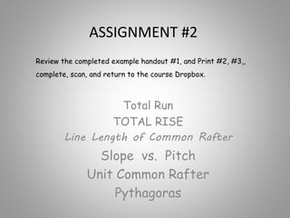 ASSIGNMENT #2
Total Run
TOTAL RISE
Line Length of Common Rafter
Slope vs. Pitch
Unit Common Rafter
Pythagoras
Review the completed example handout #1, and Print #2, #3,,
complete, scan, and return to the course Dropbox.
 