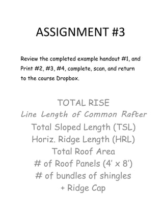 ASSIGNMENT #3
TOTAL RISE
Line Length of Common Rafter
Total Sloped Length (TSL)
Horiz. Ridge Length (HRL)
Total Roof Area
# of Roof Panels (4’ x 8’)
# of bundles of shingles
+ Ridge Cap
Review the completed example handout #1, and
Print #2, #3, #4, complete, scan, and return
to the course Dropbox.
 