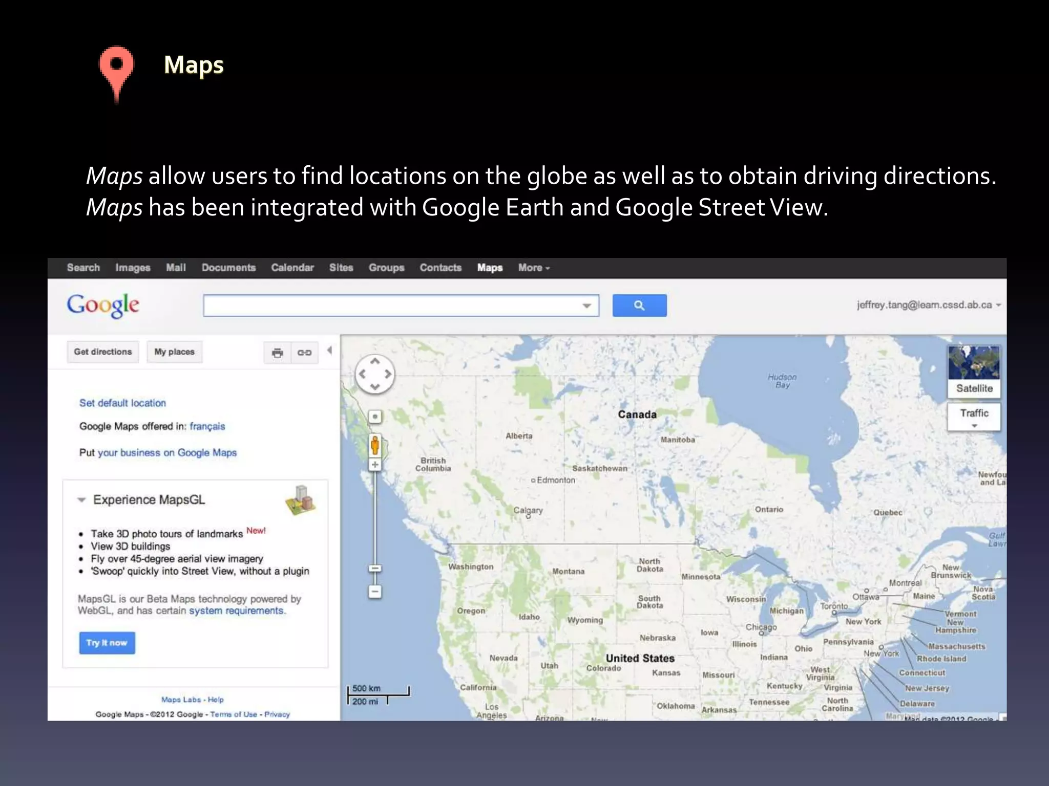Maps allow users to find locations on the globe as well as to obtain driving directions.
Maps has been integrated with Google Earth and Google Street View.
 