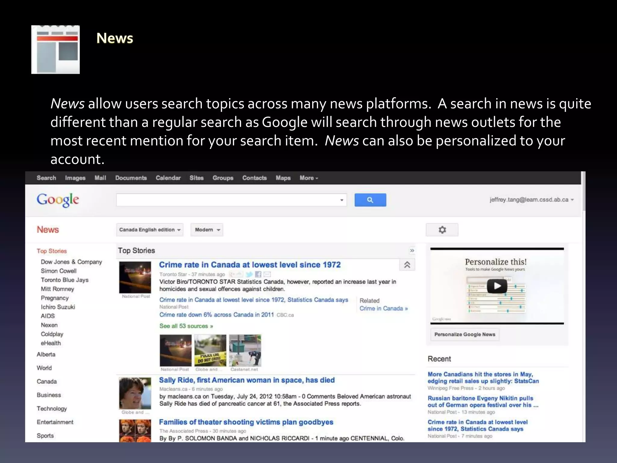 News allow users search topics across many news platforms. A search in news is quite
different than a regular search as Google will search through news outlets for the
most recent mention for your search item. News can also be personalized to your
account.
 