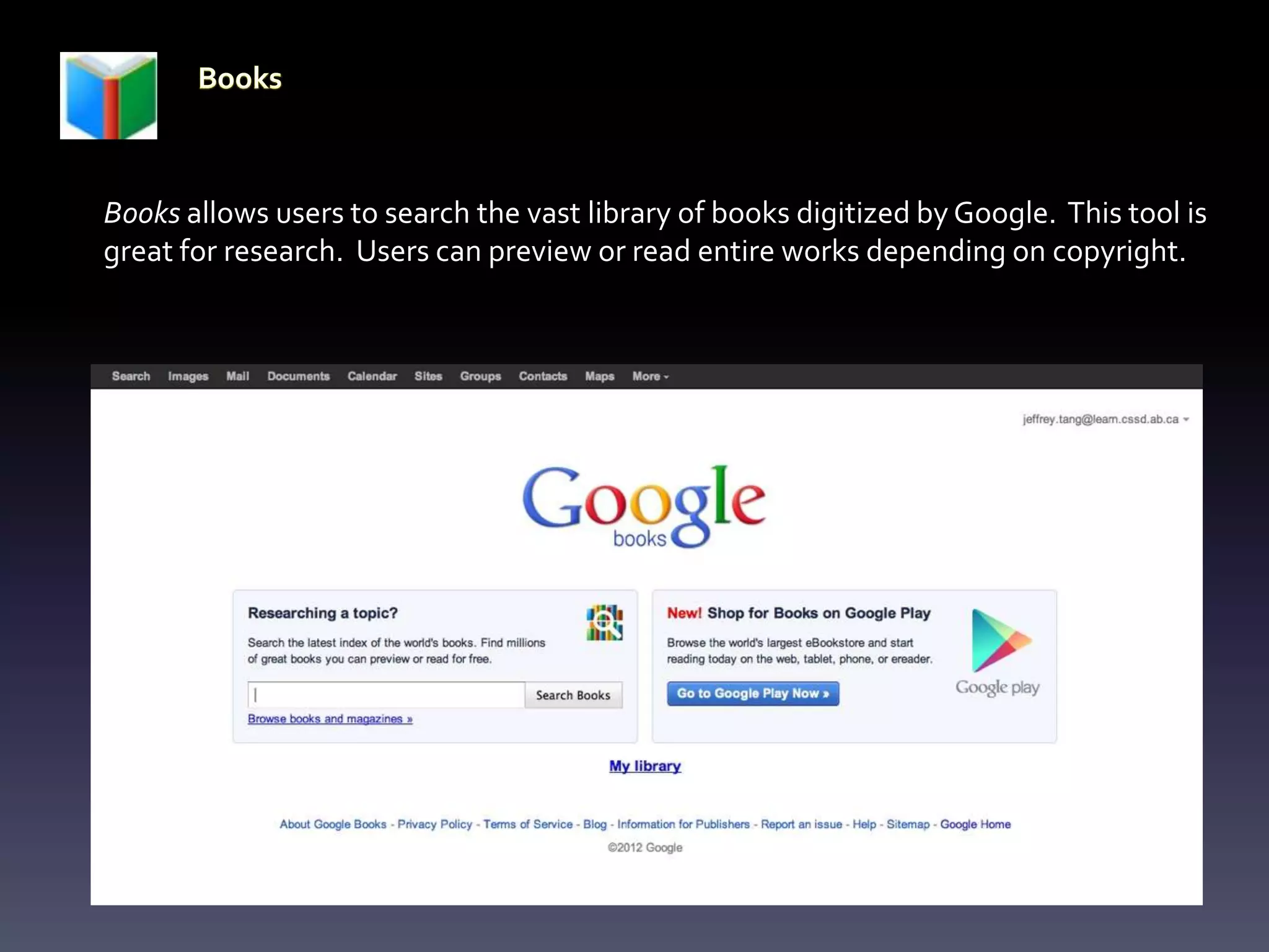 Books allows users to search the vast library of books digitized by Google. This tool is
great for research. Users can preview or read entire works depending on copyright.
 
