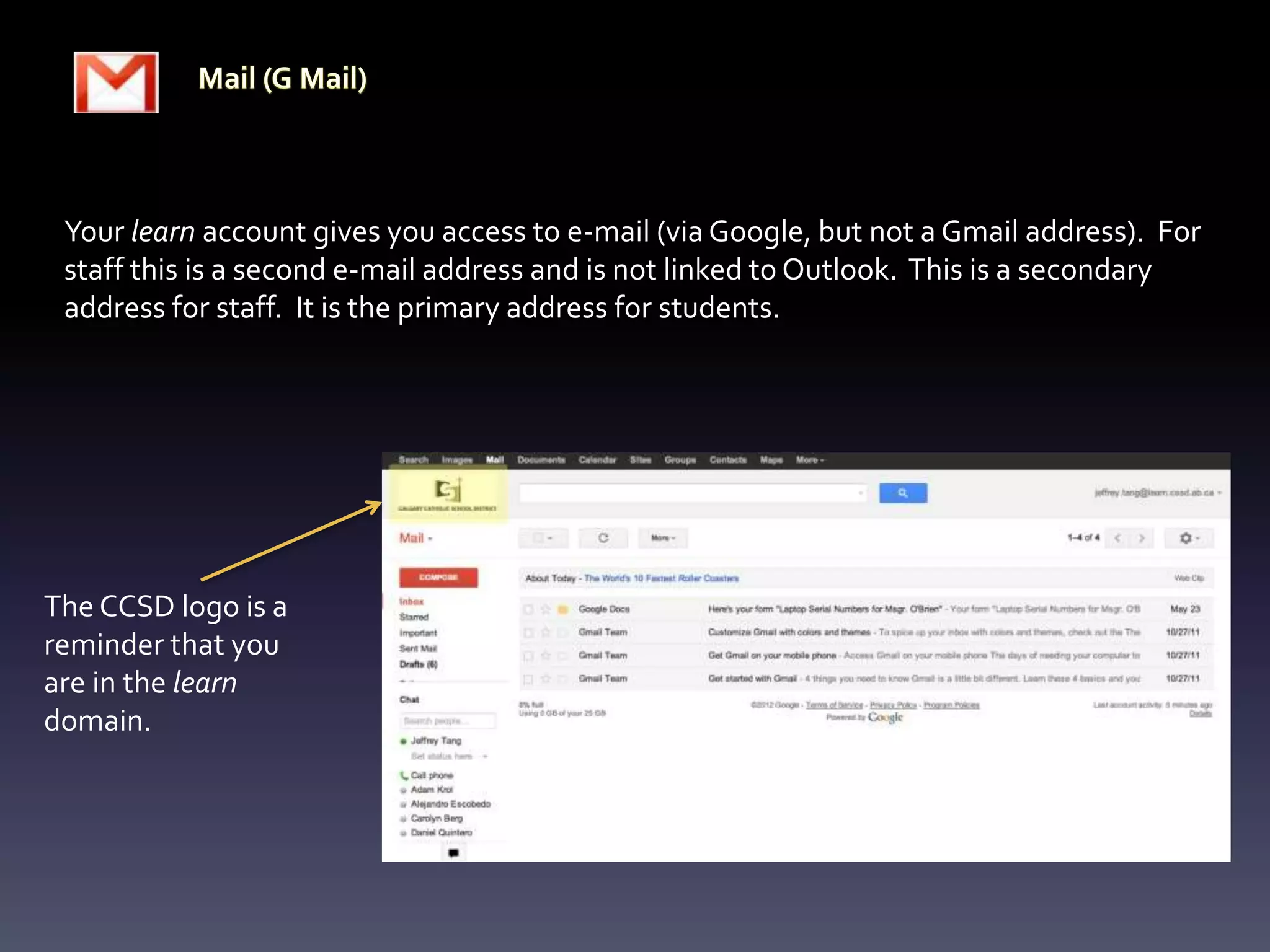 Your learn account gives you access to e-mail (via Google, but not a Gmail address). For
 staff this is a second e-mail address and is not linked to Outlook. This is a secondary
 address for staff. It is the primary address for students.




The CCSD logo is a
reminder that you
are in the learn
domain.
 