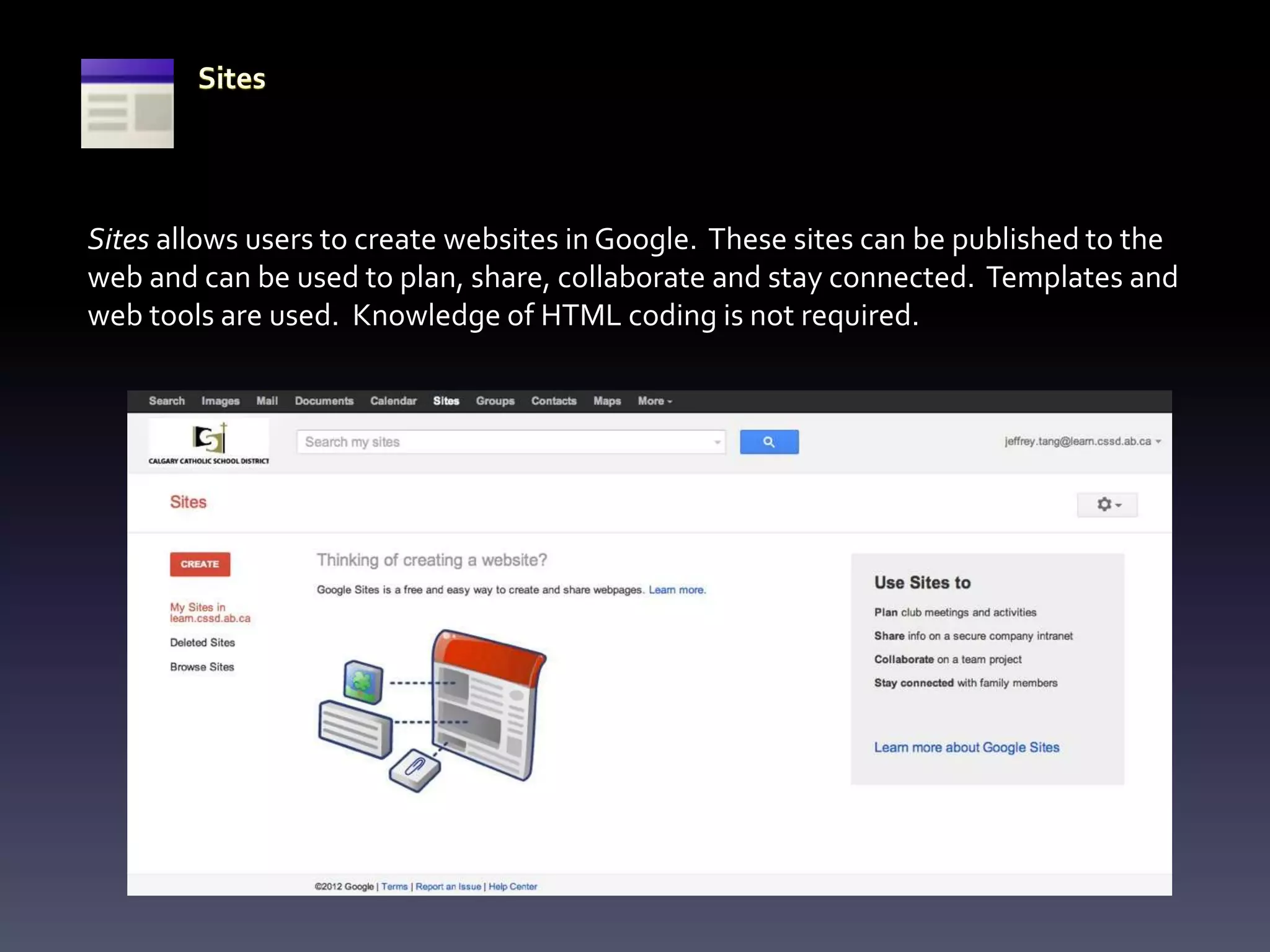 Sites allows users to create websites in Google. These sites can be published to the
web and can be used to plan, share, collaborate and stay connected. Templates and
web tools are used. Knowledge of HTML coding is not required.
 